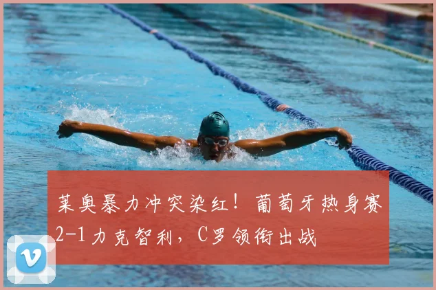 莱奥暴力冲突染红！葡萄牙热身赛2-1力克智利，C罗领衔出战