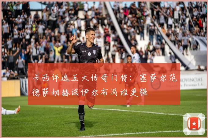 卡西评选五大传奇门将:塞萨尔范德萨切赫诺伊尔布冯谁更强