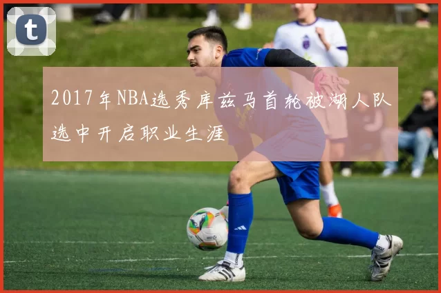 2017年NBA选秀库兹马首轮被湖人队选中开启职业生涯
