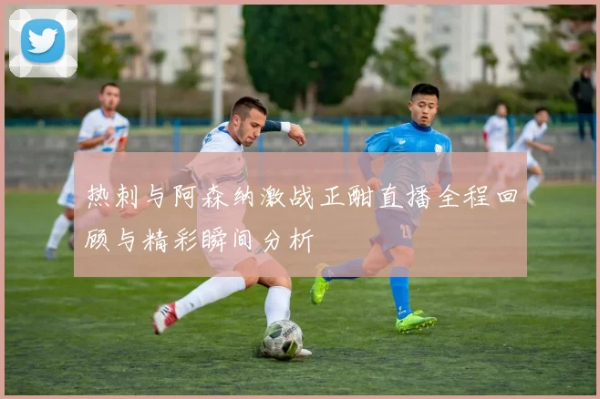 热刺与阿森纳激战正酣直播全程回顾与精彩瞬间分析