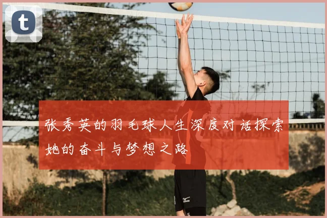 张秀英的羽毛球人生深度对话探索她的奋斗与梦想之路