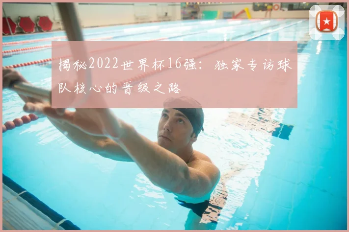 揭秘2022世界杯16强:独家专访球队核心的晋级之路