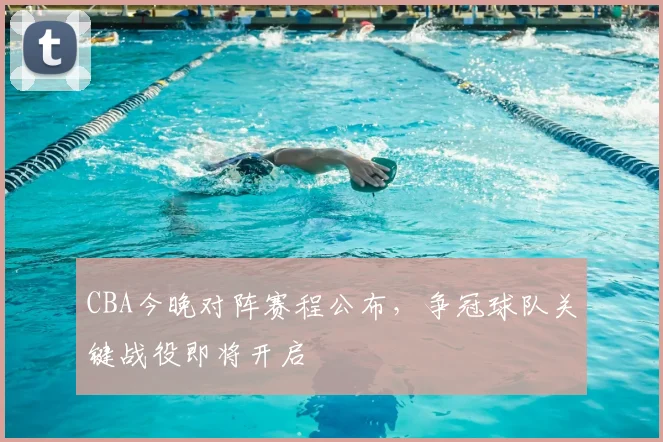 CBA今晚对阵赛程公布,争冠球队关键战役即将开启