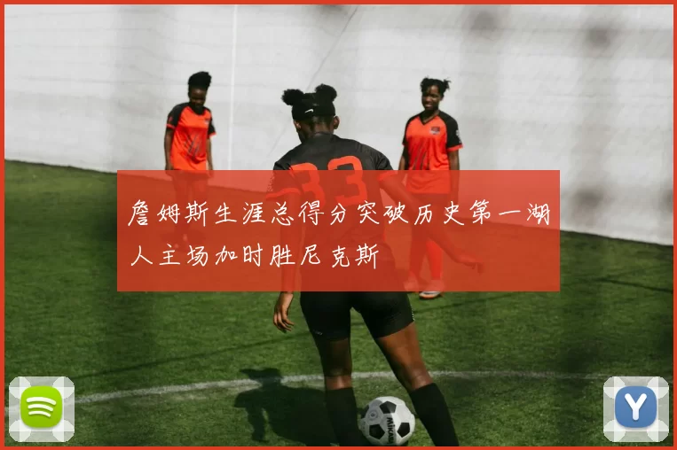 詹姆斯生涯总得分突破历史第一湖人主场加时胜尼克斯