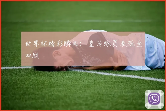 世界杯精彩瞬间：皇马球员表现全回顾