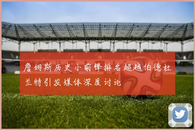 詹姆斯历史小前锋排名超越伯德杜兰特引发媒体深度讨论