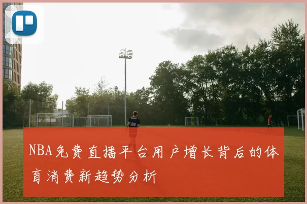 NBA免费直播平台用户增长背后的体育消费新趋势分析