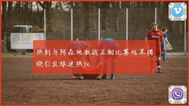 热刺与阿森纳激战正酣比赛结果揭晓引发球迷热议