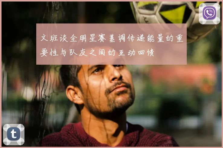 文班谈全明星赛基调传递能量的重要性与队友之间的互动回馈