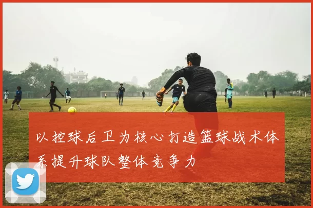 以控球后卫为核心打造篮球战术体系提升球队整体竞争力