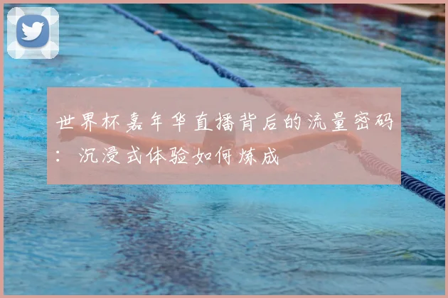 世界杯嘉年华直播背后的流量密码:沉浸式体验如何炼成