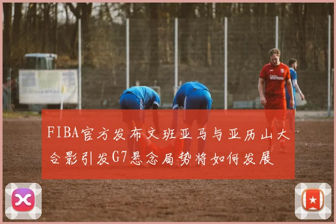 FIBA官方发布文班亚马与亚历山大合影引发G7悬念局势将如何发展