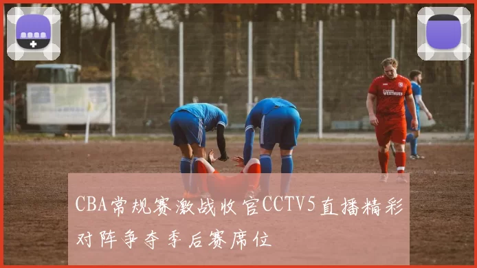 CBA常规赛激战收官CCTV5直播精彩对阵争夺季后赛席位
