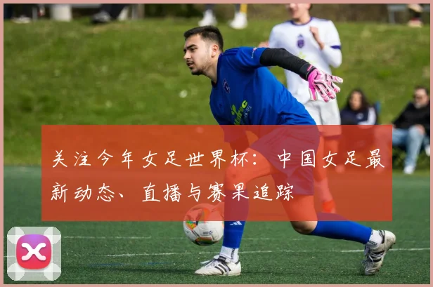 关注今年女足世界杯：中国女足最新动态、直播与赛果追踪