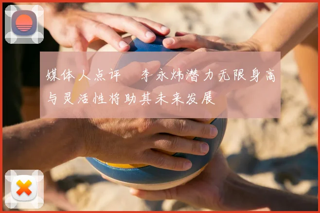 媒体人点评偰李永炜潜力无限身高与灵活性将助其未来发展
