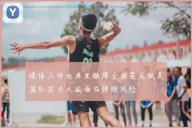 媒体人评论库里缺席全明星或致美国队实力大减面临惨败风险