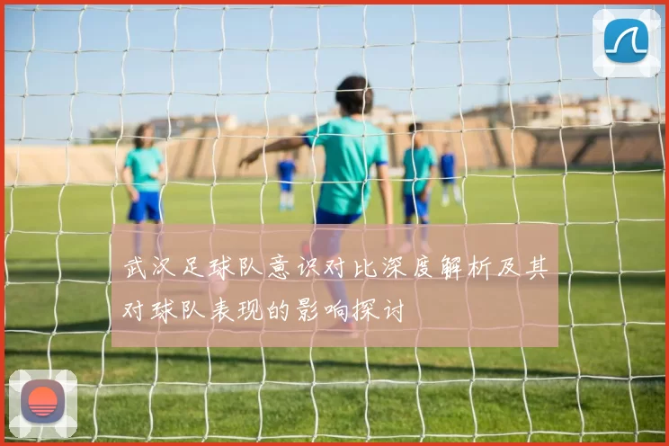 武汉足球队意识对比深度解析及其对球队表现的影响探讨