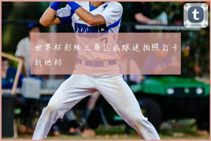 世界杯彩绘三角区成球迷拍照打卡新地标