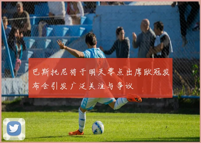 巴斯托尼将于明天零点出席欧冠发布会引发广泛关注与争议
