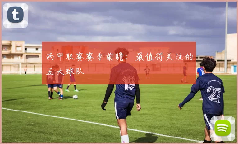 西甲联赛赛季前瞻：最值得关注的五大球队