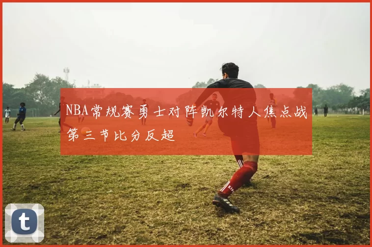 NBA常规赛勇士对阵凯尔特人焦点战第三节比分反超