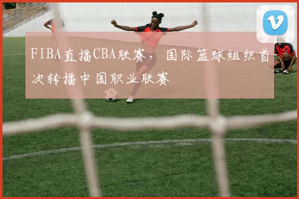 FIBA直播CBA联赛,国际篮球组织首次转播中国职业联赛