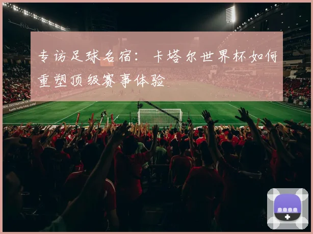 专访足球名宿:卡塔尔世界杯如何重塑顶级赛事体验