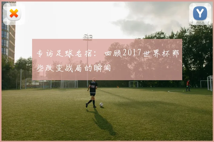 专访足球名宿:回顾2017世界杯那些改变战局的瞬间