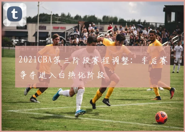 2021CBA第三阶段赛程调整：季后赛争夺进入白热化阶段