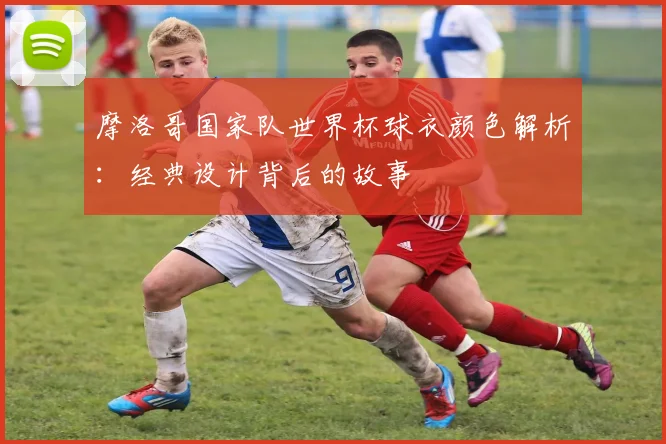 摩洛哥国家队世界杯球衣颜色解析：经典设计背后的故事