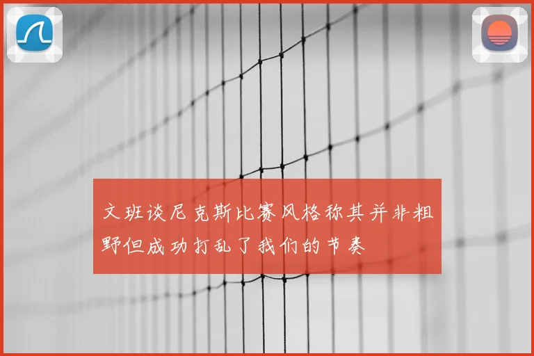 文班谈尼克斯比赛风格称其并非粗野但成功打乱了我们的节奏