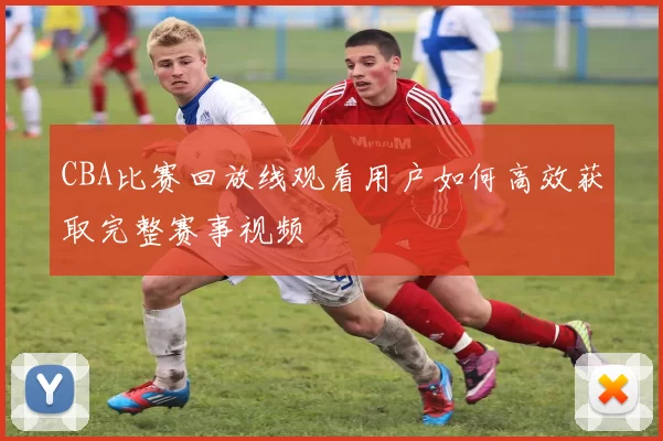 CBA比赛回放线观看用户如何高效获取完整赛事视频