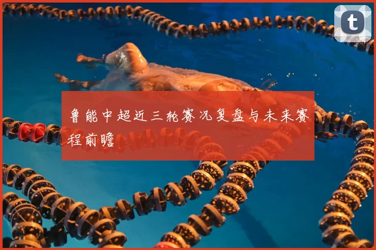 鲁能中超近三轮赛况复盘与未来赛程前瞻