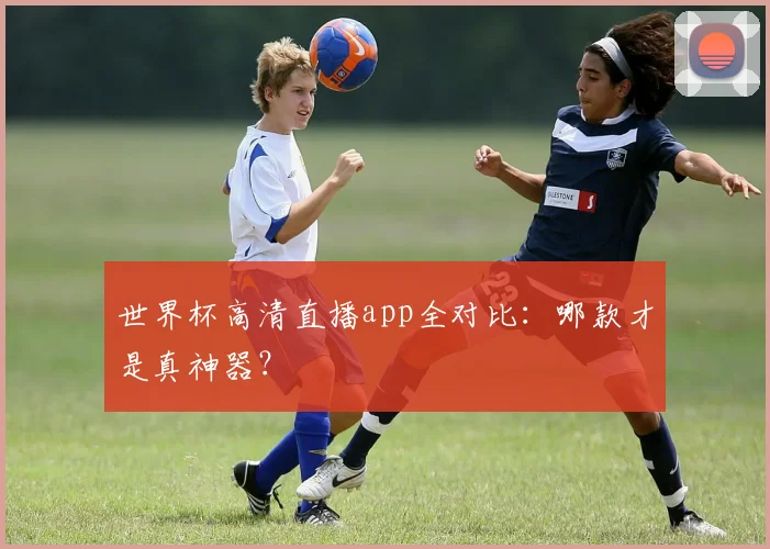 世界杯高清直播app全对比:哪款才是真神器?