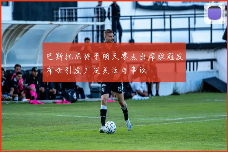 巴斯托尼将于明天零点出席欧冠发布会引发广泛关注与争议
