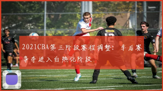 2021CBA第三阶段赛程调整：季后赛争夺进入白热化阶段