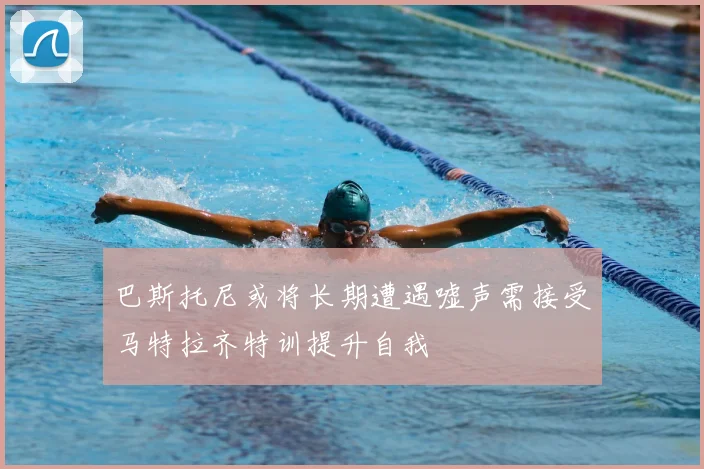 巴斯托尼或将长期遭遇嘘声需接受马特拉齐特训提升自我