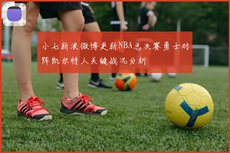 小七新浪微博更新NBA总决赛勇士对阵凯尔特人关键战况分析