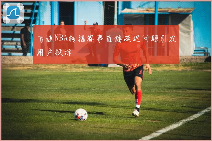 飞速NBA转播赛事直播延迟问题引发用户投诉