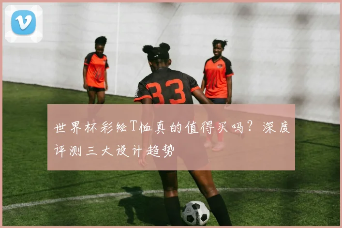 世界杯彩绘T恤真的值得买吗?深度评测三大设计趋势