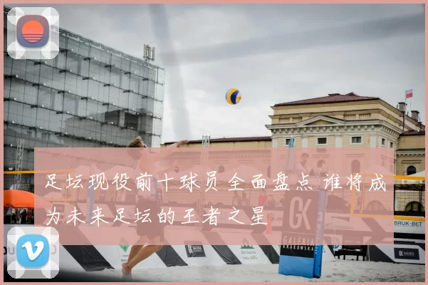 足坛现役前十球员全面盘点 谁将成为未来足坛的王者之星