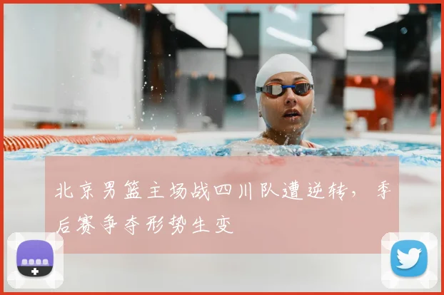 北京男篮主场战四川队遭逆转,季后赛争夺形势生变
