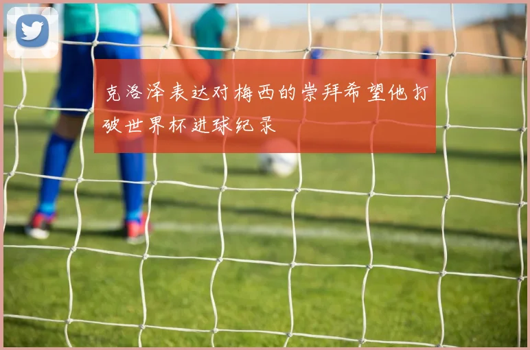 克洛泽表达对梅西的崇拜希望他打破世界杯进球纪录