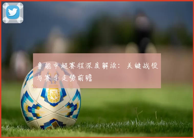 鲁能中超赛程深度解读：关键战役与赛季走势前瞻