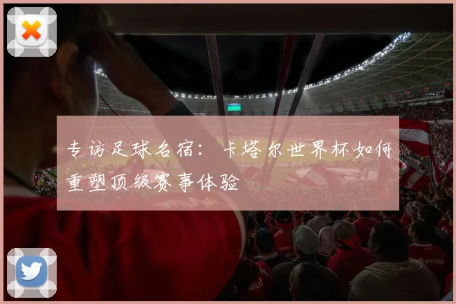 专访足球名宿:卡塔尔世界杯如何重塑顶级赛事体验