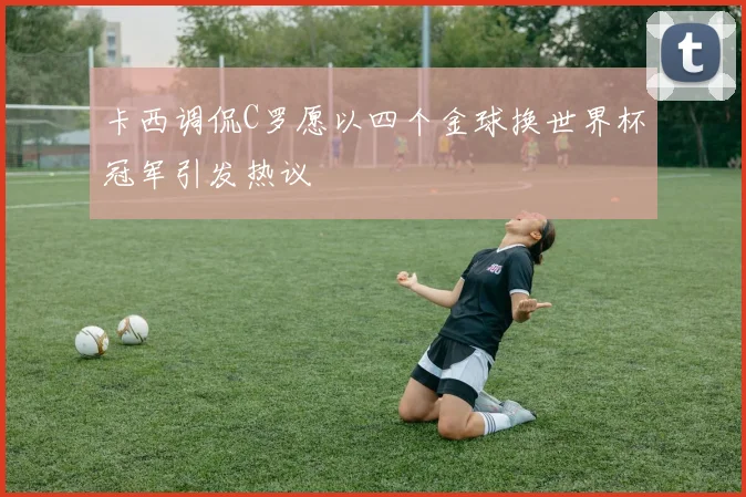 卡西调侃C罗愿以四个金球换世界杯冠军引发热议