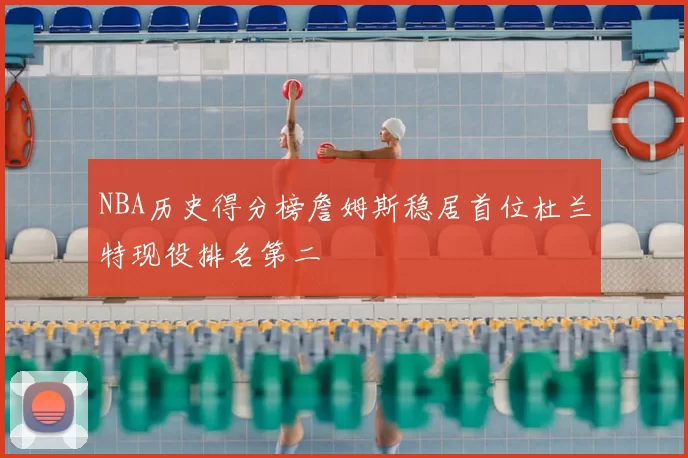 NBA历史得分榜詹姆斯稳居首位杜兰特现役排名第二