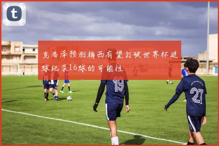 克洛泽预测梅西有望打破世界杯进球纪录16球的可能性