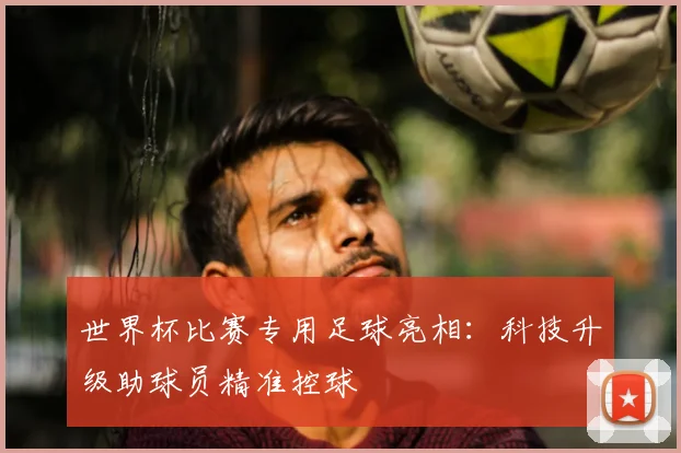 世界杯比赛专用足球亮相：科技升级助球员精准控球