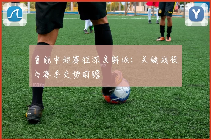 鲁能中超赛程深度解读：关键战役与赛季走势前瞻